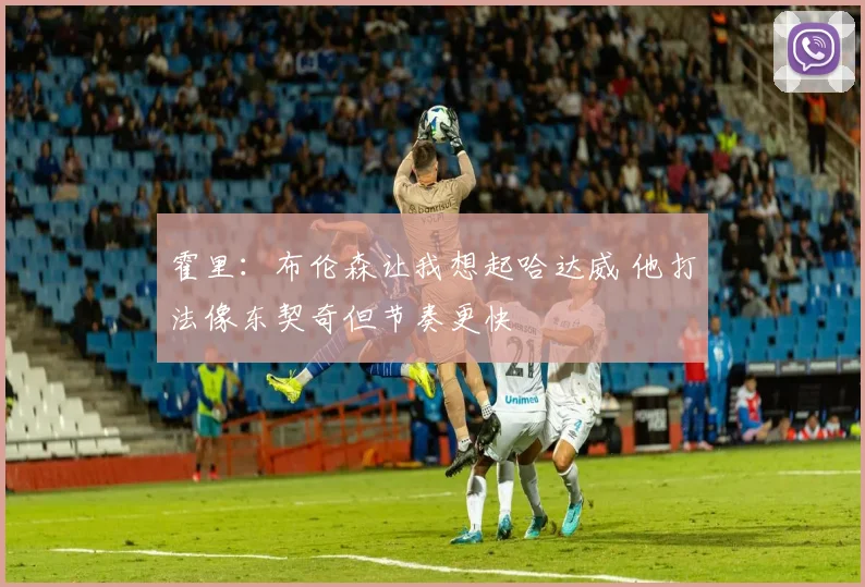 霍里：布伦森让我想起哈达威 他打法像东契奇但节奏更快