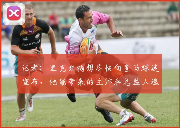 记者：里克尔梅想尽快向皇马球迷宣布，他能带来的主帅和总监人选