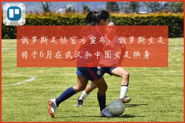 俄罗斯足协官方宣布，俄罗斯女足将于6月在武汉和中国女足热身