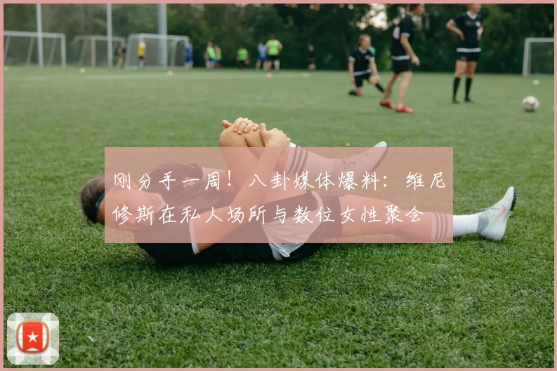 刚分手一周！八卦媒体爆料：维尼修斯在私人场所与数位女性聚会